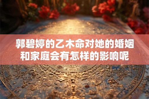 郭碧婷的乙木命对她的婚姻和家庭会有怎样的影响呢