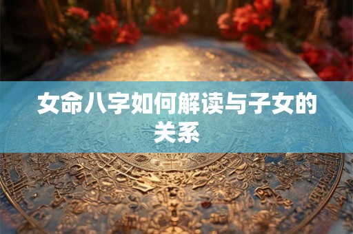 女命八字如何解读与子女的关系