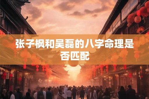 张子枫和吴磊的八字命理是否匹配