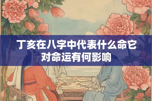 丁亥在八字中代表什么命它对命运有何影响
