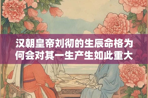 汉朝皇帝刘彻的生辰命格为何会对其一生产生如此重大的影响