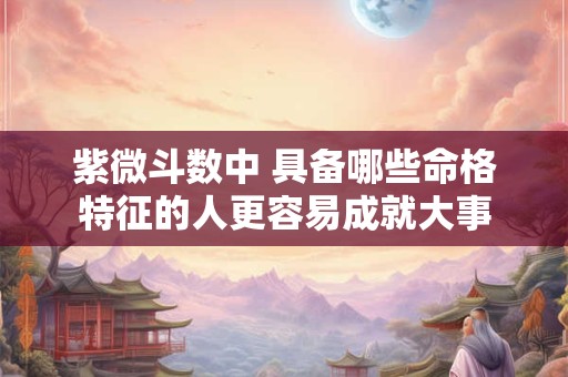 紫微斗数中 具备哪些命格特征的人更容易成就大事