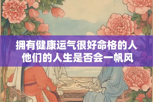 拥有健康运气很好命格的人 他们的人生是否会一帆风顺呢