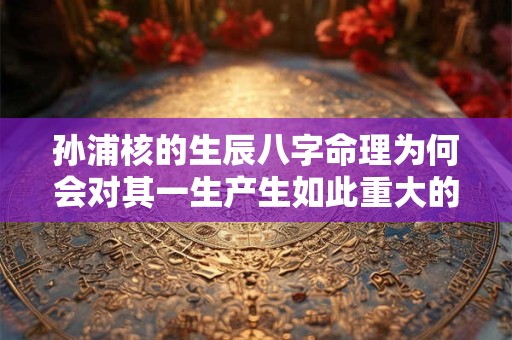 孙浦核的生辰八字命理为何会对其一生产生如此重大的影响