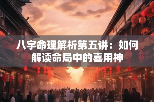 八字命理解析第五讲：如何解读命局中的喜用神