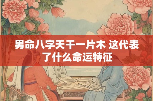 男命八字天干一片木 这代表了什么命运特征