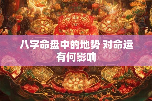 八字命盘中的地势 对命运有何影响 八字命盘中的地势 对命运有何影响