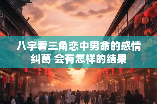 八字看三角恋中男命的感情纠葛 会有怎样的结果
