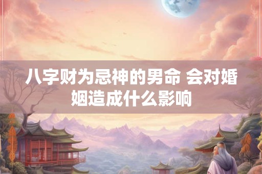 八字财为忌神的男命 会对婚姻造成什么影响