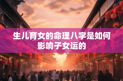 生儿育女的命理八字是如何影响子女运的