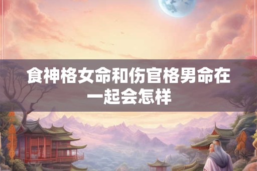 食神格女命和伤官格男命在一起会怎样