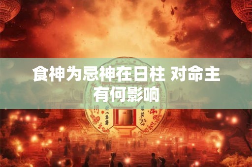 食神为忌神在日柱 对命主有何影响