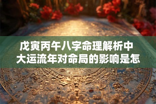 戊寅丙午八字命理解析中 大运流年对命局的影响是怎样的