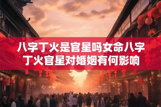 八字丁火是官星吗女命八字丁火官星对婚姻有何影响