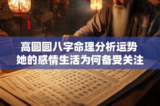高圆圆八字命理分析运势 她的感情生活为何备受关注