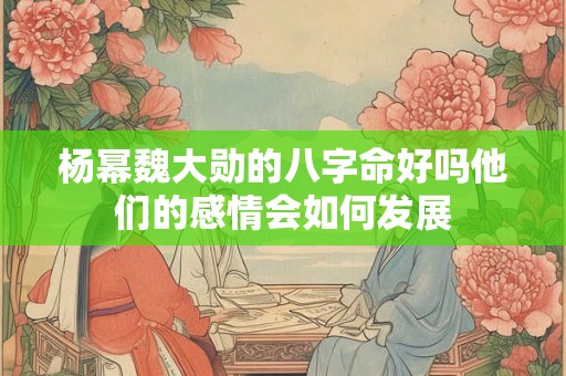 杨幂魏大勋的八字命好吗他们的感情会如何发展