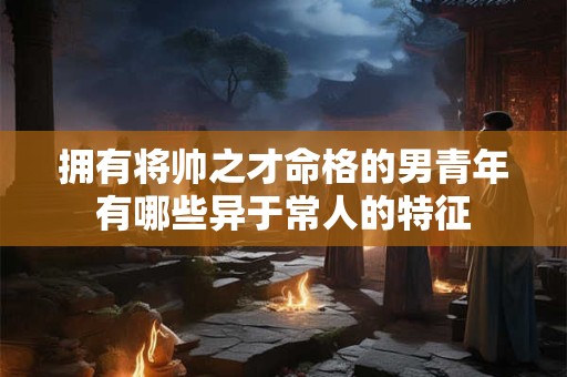 拥有将帅之才命格的男青年有哪些异于常人的特征