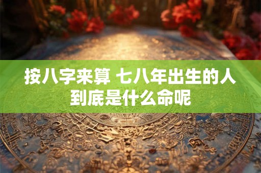 按八字来算 七八年出生的人到底是什么命呢