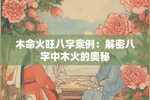 木命火旺八字案例:解密八字中木火的奥秘 木命火旺八字案例:解密八字中木火的奥秘