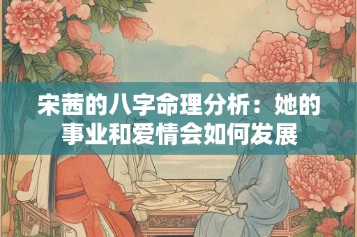 宋茜的八字命理分析：她的事业和爱情会如何发展