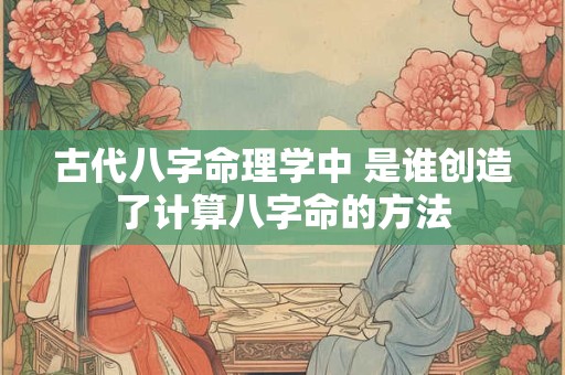 古代八字命理学中 是谁创造了计算八字命的方法
