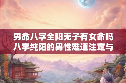 男命八字全阳无子有女命吗八字纯阳的男性难道注定与子女缘分浅薄