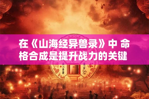 在《山海经异兽录》中 命格合成是提升战力的关键 那么命格如何合成呢