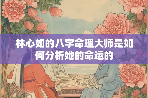 林心如的八字命理大师是如何分析她的命运的