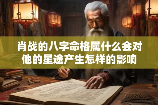 肖战的八字命格属什么会对他的星途产生怎样的影响