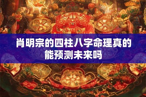 肖明宗的四柱八字命理真的能预测未来吗 肖明宗的四柱八字命理真的能预测未来吗