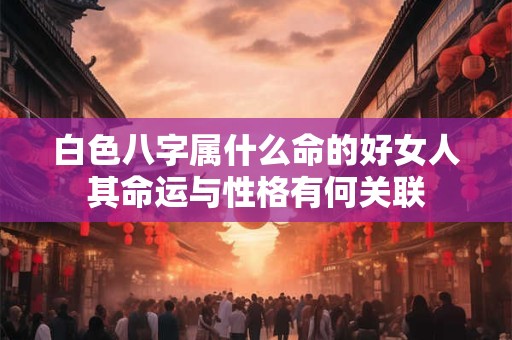 白色八字属什么命的好女人其命运与性格有何关联 白色八字属什么命的好女人其命运与性格有何关联