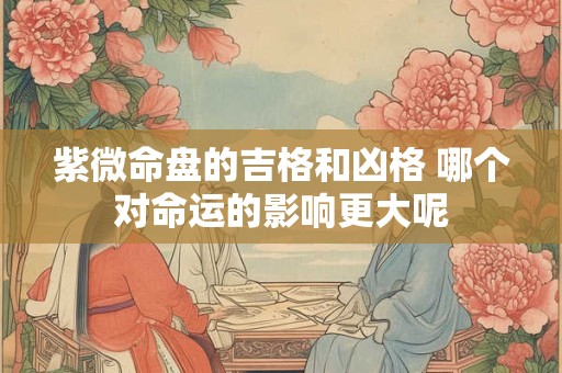 紫微命盘的吉格和凶格 哪个对命运的影响更大呢