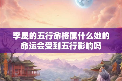 李晟的五行命格属什么她的命运会受到五行影响吗