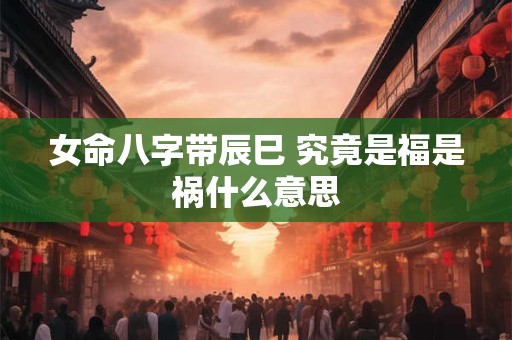 女命八字带辰巳 究竟是福是祸什么意思