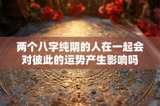 两个八字纯阴的人在一起会对彼此的运势产生影响吗