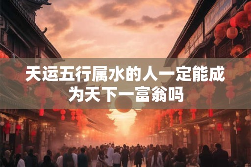 天运五行属水的人一定能成为天下一富翁吗