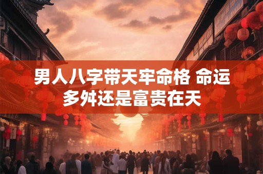 男人八字带天牢命格 命运多舛还是富贵在天 男人八字带天牢命格 命运多舛还是富贵在天