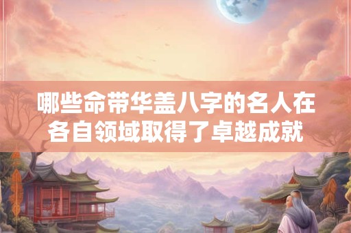 哪些命带华盖八字的名人在各自领域取得了卓越成就