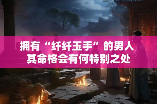 拥有“纤纤玉手”的男人 其命格会有何特别之处