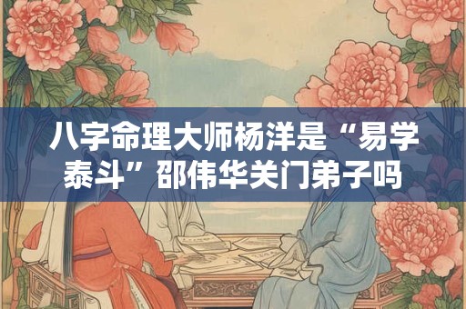 八字命理大师杨洋是“易学泰斗”邵伟华关门弟子吗