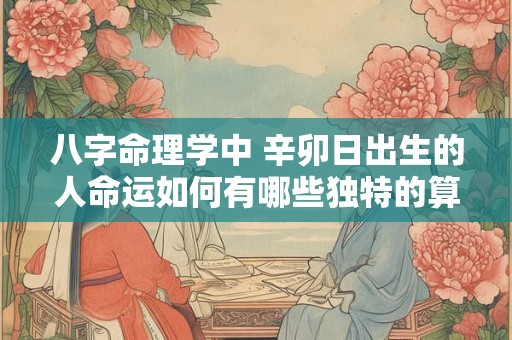 八字命理学中 辛卯日出生的人命运如何有哪些独特的算命技法可以运用