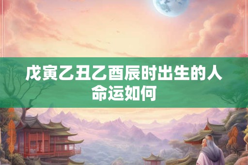 戊寅乙丑乙酉辰时出生的人命运如何