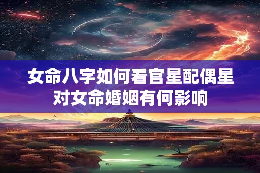 女命八字如何看官星配偶星对女命婚姻有何影响