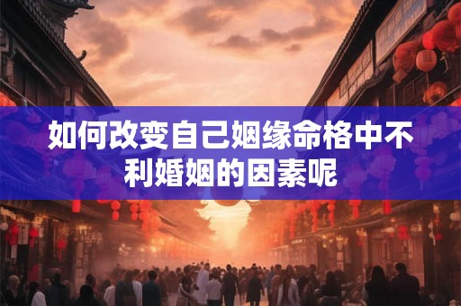 如何改变自己姻缘命格中不利婚姻的因素呢