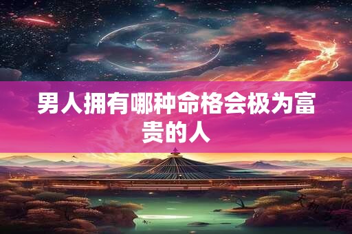 男人拥有哪种命格会极为富贵的人