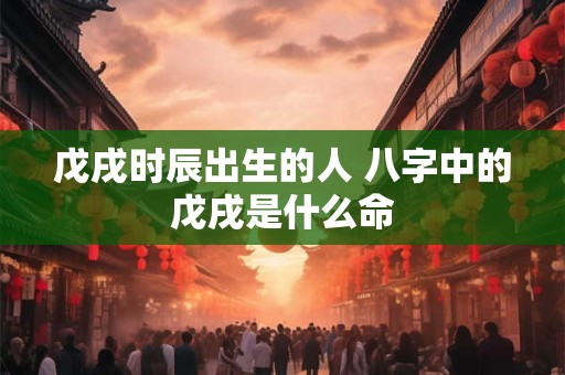 戊戌时辰出生的人 八字中的戊戌是什么命