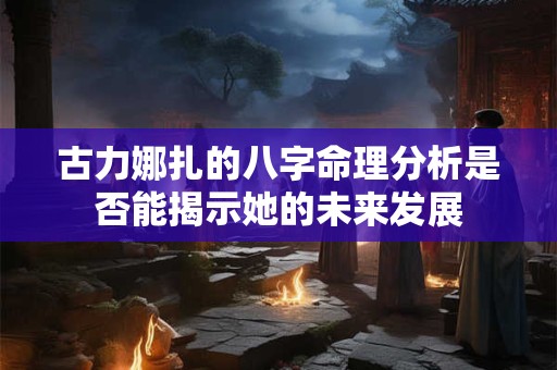 古力娜扎的八字命理分析是否能揭示她的未来发展
