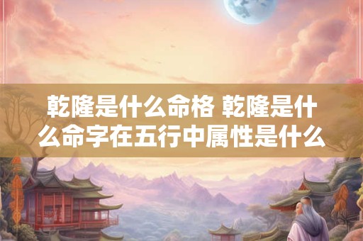 乾隆是什么命格 乾隆是什么命字在五行中属性是什么
