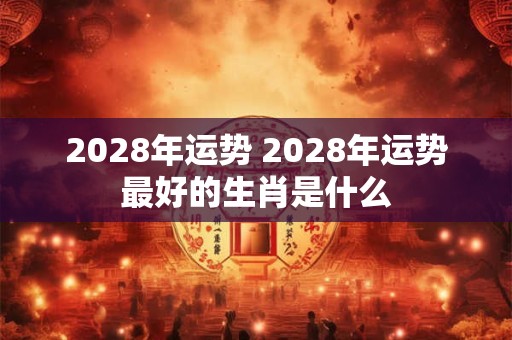 2028年运势 2028年运势最好的生肖是什么