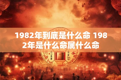1982年到底是什么命 1982年是什么命属什么命 1982年到底是什么命 1982年是什么命属什么命